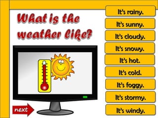 It’s rainy.
 It’s rainy.
It’s sunny.
It’s sunny.
It’s cloudy.
It’s cloudy.
It’s snowy.
It’s snowy.
 It’s hot.
 It’s hot.
 It’s cold.
 It’s cold.
It’s foggy.
It’s foggy.
It’s stormy.
It’s stormy.
It’s windy.
It’s windy.
 