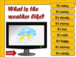 It’s rainy.
 It’s rainy.
It’s sunny.
It’s sunny.
It’s cloudy.
It’s cloudy.
It’s snowy.
It’s snowy.
 It’s hot.
 It’s hot.
 It’s cold.
 It’s cold.
It’s foggy.
It’s foggy.
It’s stormy.
It’s stormy.
It’s windy.
It’s windy.
 