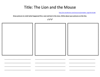 Title: The Lion and the Mouse
http://en.islcollective.com/resources/printables_page?id=31186

Draw pictures to retell what happened first, next and last in the story. Write about your pictures on the line.
1st2nd3rd

________________________________

_____________________________________

________________________________

________________________________

_____________________________________

________________________________

________________________________

_____________________________________

________________________________

________________________________

_____________________________________

_______________________________

 