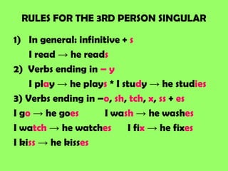 RULES FOR THE 3RD PERSON SINGULAR

1) In general: infinitive + s
    I read → he reads
2) Verbs ending in – y
    I play → he plays * I study → he studies
3) Verbs ending in –o, sh, tch, x, ss + es
I go → he goes        I wash → he washes
I watch → he watches        I fix → he fixes
I kiss → he kisses
 