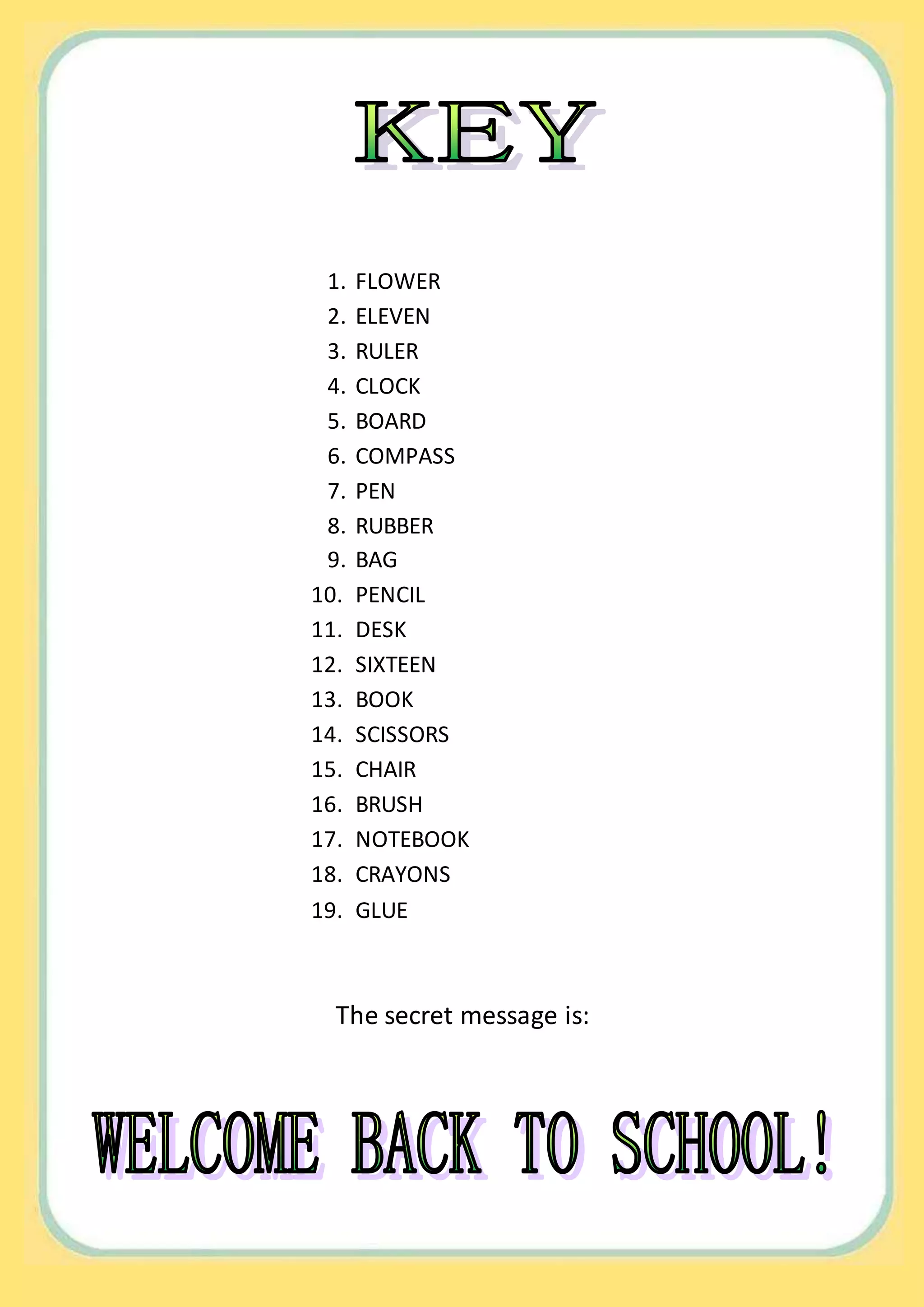 1. FLOWER
2. ELEVEN
3. RULER
4. CLOCK
5. BOARD
6. COMPASS
7. PEN
8. RUBBER
9. BAG
10. PENCIL
11. DESK
12. SIXTEEN
13. BOOK
14. SCISSORS
15. CHAIR
16. BRUSH
17. NOTEBOOK
18. CRAYONS
19. GLUE
The secret message is: