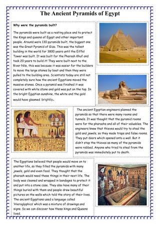The Ancient Pyramids of Egypt
Why were the pyramids built?
The pyramids were built as a resting place and to protect
the Kings and queens of Egypt and other important
people. Around were 130 pyramids built, the biggest one
was the Great Pyramid of Giza. This was the tallest
building in the world for 3800 years until the Eiffel
Tower was built. It was built for the Pharoah Khuf and
took 20 years to build it! They were built next to the
River Nile, this was because it was easier for the builders
to move the large stones by boat and then they were
pulled to the building area. Scientists today are still not
completely sure how the ancient Egyptians moved the
massive stones. Once a pyramid was finished it was
covered with white stone and gold was put on the top. In
the bright Egyptian sunshine, the white and the gold
would have gleamed brightly.
The ancient Egyptian engineers planned the
pyramids so that there were many rooms and
tunnels. It was thought that the pyramid rooms
were for the pharaohs and all of their valuables. The
engineers knew that thieves would try to steal the
gold and jewels, so they made traps and false rooms.
They put doors which opened onto a wall. But it
didn’t stop the thieves as many of the pyramids
were robbed. Anyone who tried to steal from the
pyramids was immediately put to death.
The Egyptians believed that people would move on to
another life, so they filled the pyramids with many
jewels, gold and even food. They thought that the
pharaoh would need these things in their next life. The
body was cleaned and wrapped in bandages to protect it
and put into a stone case. They also have many of their
things buried with them and people drew beautiful
pictures on the walls which told the story of their lives.
The ancient Egyptians used a language called
‘Hieroglyphics’ which was a mixture of drawings and
signs. So we can discover how these kings and Queens
lived.
 