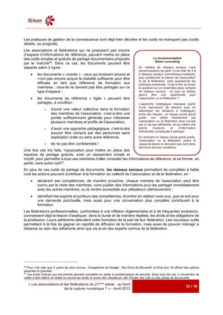 « Les associations et les fédérations du 21ème siècle : au bord
de la rupture numérique ? » - Avril 2013
12 / 19
Les pratiques de gestion de la connaissance sont déjà bien décrites et les outils ne manquent pas (outils
dédiés, ou progiciel).
Les associations et fédérations qui ne proposent pas encore
d’espace d’informations de référence, peuvent mettre en place
des outils simples et gratuits de partage documentaire proposés
par le marché29. Dans ce cas, les documents peuvent être
séparés selon 2 types :
 les documents « vivants » : ceux qui évoluent encore et
n’ont pas encore acquis la stabilité suffisante pour être
diffusés en tant que référence de formation aux
membres ; ceux-là ne doivent pas être partagés sur ce
type d’espace ;
 les documents de référence « figés » peuvent être
partagés, à condition :
o d’avoir une valeur collective dans la formation
des membres de l’association, c’est-à-dire une
portée suffisamment générale pour intéresser
plusieurs membres et profils de l’association,
o d’avoir une approche pédagogique, c’est-à-dire
pouvoir être compris par des personnes sans
explication orale ou sans autre référence,
o de ne pas être confidentiels !
Une fois ces tris faits, l’association peut mettre en place des
espaces de partage gratuits, avec un classement simple et
intuitif, pour permettre à tous ses membres d’aller consulter les informations de référence, et se former, en
partie, sans autre coût30.
En plus de ces outils de partage de documents, les réseaux sociaux permettent de compléter à faible
coût les actions pouvant contribuer à la formation du collectif de l’association et de la fédération, en :
 déclarant ses compétences, de manière proactive, chaque membre de l’association peut être
connu par le reste des membres, voire publier des informations pour les partager immédiatement
avec les autres membres, ou la rendre accessible aux utilisateurs ultérieurement ;
 identifiant les experts et porteurs des compétences, et entrer en relation avec eux, que ce soit pour
une demande ponctuelle, mais aussi pour une conversation plus complète contribuant à la
formation.
Les fédérations professionnelles, confrontées à une inflation réglementaire et à de fréquentes évolutions,
connaissent déjà le besoin d’expliquer, dans la durée et de manière répétée, les droits et les obligations de
la profession. Leurs adhérents attendent cette formation de la part de leur fédération. Les nouveaux outils
permettent à la fois de gagner en rapidité de diffusion de la formation, mais aussi de pouvoir interagir à
distance au sein des adhérents ainsi que vis-à-vis des experts connus de la fédération.
29
Pour n’en citer que 3, parmi les plus connus : Googledrive de Google ; Sky Drive de Microsoft, et Drop box. Ils offrent des options
payantes et gratuites.
30
Les droits d’accès aux documents peuvent compléter en partie la problématique de sécurité. Dans tous les cas, il conviendra de
veiller à bien définir et mettre en œuvre les droits et accès des utilisateurs, afin d’éviter des vols ou des pertes de documents.
La recommandation
ISlean consulting
En matière de réseaux sociaux, nous
recommandons de partir d’une liste de 4 à
5 réseaux sociaux commerciaux existants,
pour positionner le besoin de l’association
et de la fédération, voire questionner les
pratiques existantes. C’est-à-dire se poser
la question sur un ensemble assez complet
de réseaux sociaux : en quoi ce réseau
peut-il être une opportunité pour
l’association ou la fédération ?
L’approche stratégique classique (partir
d’une expression de besoins pour en
déterminer les solutions à investiguer)
porte des risques : un réseau social grand
public non utilisé directement par
l’association ou la fédération sera occupé
par un de ses adhérents, ce qui créera une
poche d’actions et d’information
individuelle compliquée à rattraper.
En excluant un réseau social grand public,
l’association ou la fédération prend le
risque de devoir le réinvestir plus tard dans
de moins bonnes conditions.
 