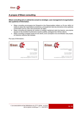 « Les associations et les fédérations du 21ème siècle : au bord
de la rupture numérique ? » - Avril 2013
19 / 19
A propos d’ISlean consulting
ISlean consulting est un cabinet de conseil en stratégie, Lean management et organisation
des systèmes d'information.
 ISlean consulting accompagne les Dirigeants et les Responsables métiers ou SI pour définir et
mettre en place des organisations productives, principalement dans les domaines où les systèmes
d’information sont au cœur de la production de valeur.
 ISlean consulting est organisé de manière à mobiliser rapidement selon les besoins, ses propres
équipes et des sociétés et partenaires experts qualifiés, partageant les mêmes valeurs.
 ISlean consulting s’engage auprès de ses clients, de la conception à la concrétisation des projets,
et l’obtention effective des résultats.
Pour plus d’informations :
 