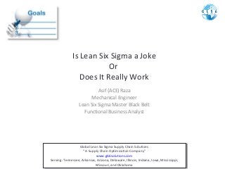 Is Lean Six Sigma a Joke
Or
Does It Really Work
Asif (ACE) Raza
Mechanical Engineer
Lean Six Sigma Master Black Belt
Functional Business Analyst

Global Lean Six Sigma Supply Chain Solutions
Global Lean Six Sigma Supply Chain Solutions
“ “ A Supply Chain Optimization Company”
A Supply Chain Optimization Company”
www.gls6solutions.com
www.gls6solutions.com
Serving: Tennessee, Arkansas, Arizona, Delaware, Illinois, Indiana, Iowa, Mississippi,
Serving: Tennessee, Arkansas, Arizona, Delaware, Illinois, Indiana, Iowa, Mississippi,
Missouri, and Oklahoma
Missouri, and Oklahoma

 