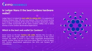 Is Ledger Nano X the best Cardano hardware
wallet?
Ledger Nano X is indeed the best wallet for staking ADA. It is supportive of
Android, Windows, Mac, iOS, and Linux devices. This is even known as King
of the Kings in completing all the needs of the Cardano blockchain. Ledger
Nano X easily incorporates all the native Cardano wallets and is linked
directly to some Cardano decentralized applications.
Which is the best web wallet for Cardano?
Eternl comes as the best Cardano web wallet. Besides this, it is also a
better option for mobile wallets and browser extensions. In the current
scenario, the wallet is known to have made remarkable developmental
growth. Another thing that you must know about Eternl is it can be linked
with Cardano decentralized applications like DEXs and Cardano NFT
marketplaces.
 