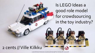 Is LEGO Ideas a
good role model
for crowdsourcing
in the toy industry?
21108 LEGO Ideas Ghostbusters set photo by Brickset @ Flickr (CC) https://flic.kr/p/neLaRN
2 cents //Ville Kilkku
 