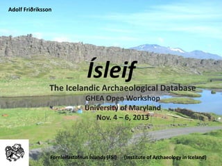 Ísleif
The Icelandic Archaeological Database
GHEA Open Workshop
University of Maryland
Nov. 4 – 6, 2013
Fornleifastofnun Íslands (FSI) (Institute of Archaeology in Iceland)
Adolf Friðriksson
 