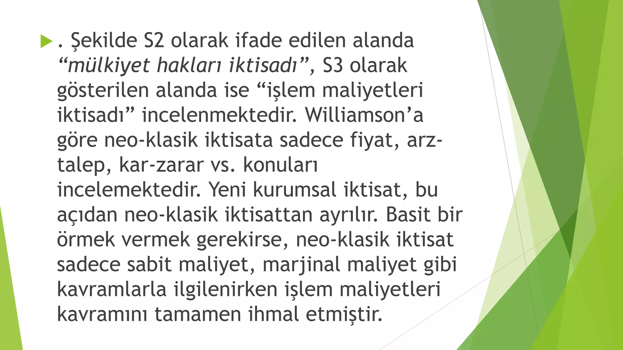  . Şekilde S2 olarak ifade edilen alanda
“mülkiyet hakları iktisadı”, S3 olarak
gösterilen alanda ise “işlem maliyetleri
iktisadı” incelenmektedir. Williamson’a
göre neo-klasik iktisata sadece fiyat, arz-
talep, kar-zarar vs. konuları
incelemektedir. Yeni kurumsal iktisat, bu
açıdan neo-klasik iktisattan ayrılır. Basit bir
örmek vermek gerekirse, neo-klasik iktisat
sadece sabit maliyet, marjinal maliyet gibi
kavramlarla ilgilenirken işlem maliyetleri
kavramını tamamen ihmal etmiştir.
 