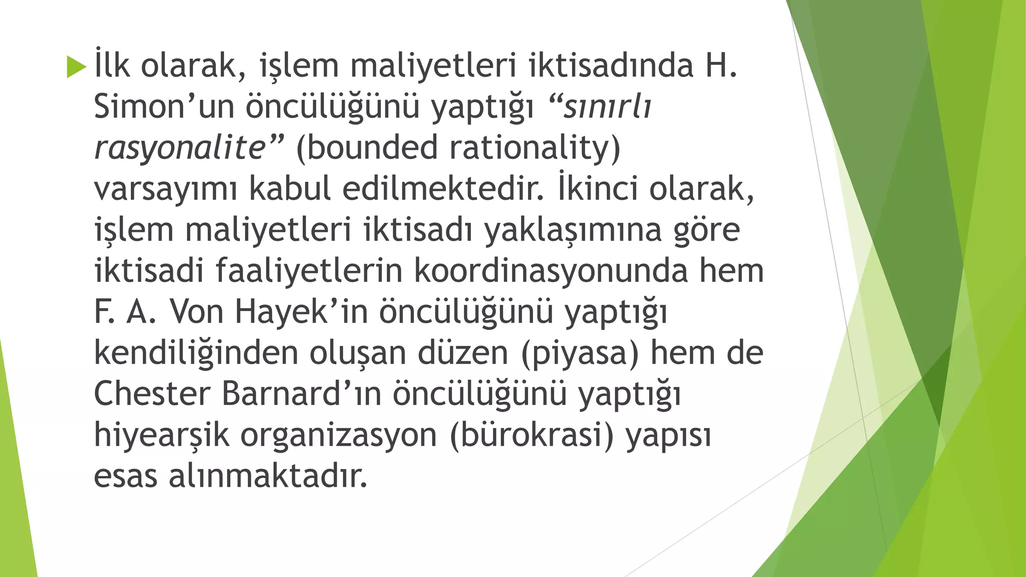  İlk olarak, işlem maliyetleri iktisadında H.
Simon’un öncülüğünü yaptığı “sınırlı
rasyonalite” (bounded rationality)
varsayımı kabul edilmektedir. İkinci olarak,
işlem maliyetleri iktisadı yaklaşımına göre
iktisadi faaliyetlerin koordinasyonunda hem
F. A. Von Hayek’in öncülüğünü yaptığı
kendiliğinden oluşan düzen (piyasa) hem de
Chester Barnard’ın öncülüğünü yaptığı
hiyearşik organizasyon (bürokrasi) yapısı
esas alınmaktadır.
 