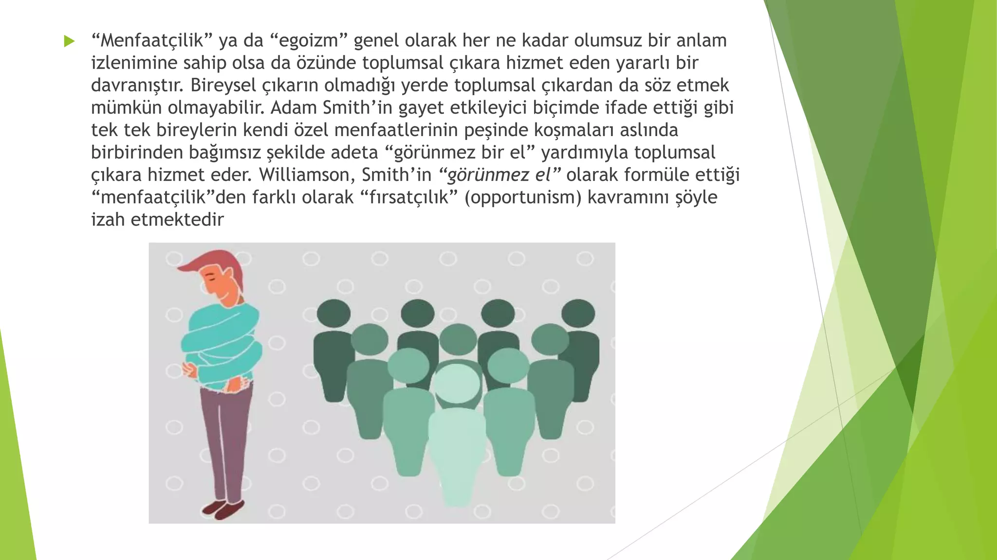  “Menfaatçilik” ya da “egoizm” genel olarak her ne kadar olumsuz bir anlam
izlenimine sahip olsa da özünde toplumsal çıkara hizmet eden yararlı bir
davranıştır. Bireysel çıkarın olmadığı yerde toplumsal çıkardan da söz etmek
mümkün olmayabilir. Adam Smith’in gayet etkileyici biçimde ifade ettiği gibi
tek tek bireylerin kendi özel menfaatlerinin peşinde koşmaları aslında
birbirinden bağımsız şekilde adeta “görünmez bir el” yardımıyla toplumsal
çıkara hizmet eder. Williamson, Smith’in “görünmez el” olarak formüle ettiği
“menfaatçilik”den farklı olarak “fırsatçılık” (opportunism) kavramını şöyle
izah etmektedir
 