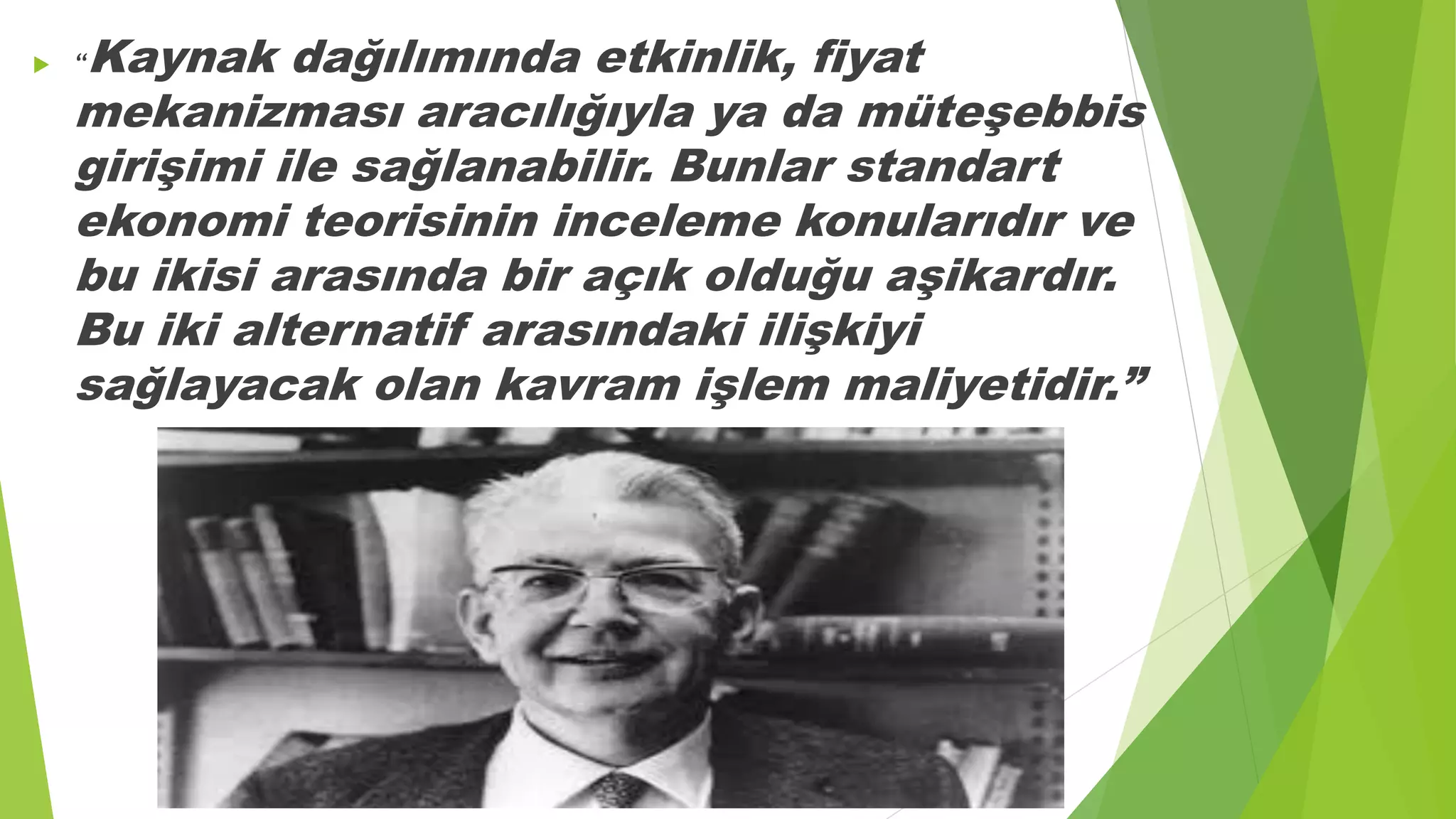  “Kaynak dağılımında etkinlik, fiyat
mekanizması aracılığıyla ya da müteşebbis
girişimi ile sağlanabilir. Bunlar standart
ekonomi teorisinin inceleme konularıdır ve
bu ikisi arasında bir açık olduğu aşikardır.
Bu iki alternatif arasındaki ilişkiyi
sağlayacak olan kavram işlem maliyetidir.”
 