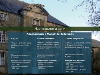 Íàñòàíÿâàíå è öåíè
Àïàðрòàìåíòè â Manoir de Bellefonds
Ñòóäèî
45êâ.ì – ñïàëíÿ ñ åäíî
äâîéíî ëåãëî, êóõíÿ,
áàíÿ
Ìàêñèìàëåí êàïàöèòåò:
2-ìà äóøè
Ïàêåòíà öåíà íà ÷îâåê:
- åäèíè÷íî íàñòàíÿâàíå
950 Åâðрî
- äâîéíî íàñòàíÿâàíå
800 Åâðрî
1-ñòàåí àïàðрòàìåíò
55êâ.ì – ñïàëíÿ ñ äâîéíî
ëåãëî, âñåêèäíåâíà, êóõíÿ,
áàíÿ (îïöèÿ çà äîïúëíèòåëíî
åäèíè÷íî ëåãëî)
Ìàêñèìàëåí êàïàöèòåò:
3-ìà äóøè
Ïàêåòíà öåíà íà ÷îâåê:
- äâîéíî íàñòàíÿâàíå
800 Åâðрî
- òðрîéíî íàñòàíÿâàíå
680 Åâðрî
3-ñòàåí àïàðрòàìåíò
120êâ.ì – 3 ñïàëíè (2 äâîéíè
è 4 åäèíè÷íè ëåãëà),
âñåêèäíåâíà, êóõíÿ, 3 áàíè
Ìàêñèìàëåí êàïàöèòåò:
8 äóøè
Ïàêåòíà öåíà íà ÷îâåê:
- òðрîéíî íàñòàíÿâàíå
850 Åâðрî
- íàñòàíÿâàíå íà 6 äóøè
750 Åâðрî
- íàñòàíÿâàíå íà 7/8 äóøè
640 Åâðрî
 