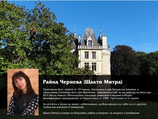 ÐРàéíà ×Чåðрíåâà (Øàêòè Ìèòðрà)
Ïðрàêòèêóâà éîãà  ïîâå÷å îò 10 ãîäèíè. Çàïî÷íàëà å ïðрè Âåíöèñëàâ Åâòèìîâ, è
ïðрîäúëæàâà Ñàòÿíàíäà éîãà ïðрè Øàëèãðрàì. Çàâúðрøèëà å ÑÄÊ çà èíñòðрóêòîðр ïî éîãà êúì
ÍÑÀ Âàñèë Ëåâñêè. Ìíîãîêðрàòíî ïîñåùàâà ñåìèíàðрè è àøðрàìè â Èíäèÿ.
Êâàëèôèöèðрàí ïðрåïîäàâàòåë ïî Àùàíãà éîãà îò 2008. Ïðрåïîäàâà îò 6 ãîäèíè.
Çà íåÿ éîãà å íà÷èí íà æèâîò, ñåáåîòäàâàíå, äúëáîêà âðрúçêà ñúñ ñåáå ñè è ñ äðрóãèòå,  
Ëþюáîâ âúâ âñè÷êèòå é èçìåðрåíèÿ.
Øàêòè Ìèòðрà å èçâîðр íà áåçêðрàéíà ëþюáîâ è åíåðрãèÿ, íà ìúäðрîñò è ðрàçáèðрàíå.
 