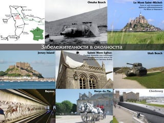 Çàáåëåæèòåëíîñòè â îêîëíîñòòà
Sainte Mere Eglise:
Ïúðрâèÿò ôðрåíñêè ãðрàä îñâîáîäåí
îò àìåðрèêàíñêèòå âîéñêè ïî
âðрåìå íà Âòîðрàòà Ñâåòîâíà Âîéíà
Le Mont Saint-Michel:
Åäíà îò íàé-ïîñåùàâàíèòå
ôðрåíñêè çàáåëåæèòåëíîñòè
Íà 80êì îò Èìåíèåòî
Jersey Island
Omaha Beach
Utah Beach
Bayeux Haras du Pin Cherbourg
 
