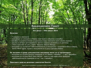 Âàêàíöèîíåí Ïàêåò
3òè àâãóñò – 10òè àâãóñò 2014
Âêëþю÷âà:
• 7 íîùóâêè â èìåíèåòî
• òðрàíñôåðрè îò ëåòèùåòî â Ïàðрèæ (èëè Áóâå) è îáðрàòíî ñ ìèíèáóñ
• ìèíèáóñ íà ðрàçïîëîæåíèå çà ðрàçõîäêè èçâúí èìåíèåòî ïðрåç öÿëàòà ñåäìèöà
• çàêóñêà è âå÷åðрÿ (âåãåòàðрèàíñêî ìåíþю è ìîðрñêè äåëèêàòåñè îò ðрåãèîíà)
• 2 éîãà ïðрàêòèêè íà äåí ñ ÐРàéíà ×Чåðрíåâà (Øàêòè Ìèòðрà)
• eêñêóðрçèè äî îñíîâíèòå çàáåëåæèòåëíîñòè â îêîëíîñòòà – ïëàæîâåòå ÞЮòà è Îìàõà,
Sainte Mere Eglise, ìóçåè è ìîíóìåíòè îò 2-ðрàòà Ñâåòîâíà Âîéíà
Ïî æåëàíèå è ñðрåùó äîïúëíèòåëíî çàïëàùàíå ìîãàò äà ñå îðрãàíèçèðрàò:
• åêñêóðрçèÿ äî îñòðрîâ Äæúðрñè (íàìèðрàù ñå íà 30ìèí ñ ìèíèáóñ + 1 ÷àñ ñ ôåðрèáîò)
• åêñêóðрçèÿ äî îñòðрîâ Mont Saint Michel – åäíà îò íàé-èçâåñòíèòå ôðрåíñêè
çàáåëåæèòåëíîñòè (íàìèðрàù ñå íà 1 ÷àñ ñ ìèíèáóñ)
Ïàêåòíèòå öåíè íå âêëþю÷âàò ñàìîëåòíè áèëåòè.
Êðрàåí ñðрîê çà ðрåçåðрâàöèÿ è çàïëàùàíå íà 50% îò ñóìàòà: 15.05.2014 - Îáù áðрîé ìåñòà: 16
 