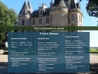 Íàñòàíÿâàíå è öåíè
Ñòàè â Çàìúêà
Äâîéíà Ñòàíäàðрò
25êâ.ì - äâîéíî ëåãëî,
áàíÿ ñ âàíà èëè äóø
êàáèíà
Ìàêñèìàëåí êàïàöèòåò:
2-ìà äóøè â ñòàÿ
Ïàêåòíà öåíà íà ÷îâåê:
- åäèíè÷íî íàñòàíÿâàíå
950 Åâðрî
- äâîéíî íàñòàíÿâàíå
800 Åâðрî
Äâîéíà Ëóêñ
35êâ.ì – äâîéíî ëåãëî,
áàíÿ ñ âàíà è äóø êàáèíà,
îïöèÿ çà äîïúëíèòåëíî
åäèíè÷íî ëåãëî
Ìàêñèìàëåí êàïàöèòåò:
3-ìà äóøè â ñòàÿ
Ïàêåòíà öåíà íà ÷îâåê:
- åäèíè÷íî íàñòàíÿâàíå
950 Åâðрî
- äâîéíî íàñòàíÿâàíå
800 Åâðрî
- òðрîéíî íàñòàíÿâàíå
680 Åâðрî
Ñòàÿ Ñóïåðрèîðр
60êâ.ì - 2 îòäåëíè
ãîëåìè ñòàè, 1 äâîéíî è
2 åäèíè÷íè ëåãëà, 1 áàíÿ
ñ âàíà è äóø êàáèíà
Ìàêñèìàëåí êàïàöèòåò:
4-ìà äóøè
Ïàêåòíà öåíà íà ÷îâåê:
- äâîéíî íàñòàíÿâàíå
800 Åâðрî
- òðрîéíî íàñòàíÿâàíå
700 Åâðрî
- ïðрè íàñòàíÿâàíå íà 4 ìà
äóøè 640 Åâðрî
 