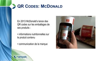 En 2013 McDonald’s lance des
QR codes sur les emballages de
ses produits :
• informations nutritionnelles sur
le produit contenu
• communication de la marque
QR CODES: MCDONALD
 
