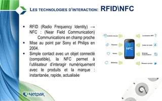  RFID (Radio Frequency Identity) →
NFC : (Near Field Communication)
Communications en champ proche
 Mise au point par Sony et Philips en
2004.
 Simple contact avec un objet connecté
(compatible), la NFC permet à
l’utilisateur d’interagir numériquement
avec le produits et la marque :
instantanée, rapide, actualisée
LES TECHNOLOGIES D’INTERACTION: RFIDNFC
 