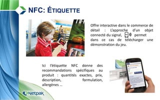 Offre interactive dans le commerce de
détail : L’approche d’un objet
connecté du signal, permet
dans ce cas de télécharger une
démonstration du jeu.
NFC: ÉTIQUETTE
Ici l’étiquette NFC donne des
recommandations spécifiques au
produit : quantités exactes, prix,
description, formulation,
allergènes …
 