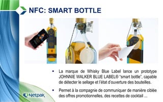  La marque de Whisky Blue Label lance un prototype
JOHNNIE WALKER BLUE LABEL® “smart bottle”, capable
de détecter le sellage et l’état d’ouverture des bouteilles.
 Permet à la compagnie de communiquer de manière ciblée
des offres promotionnelles, des recettes de cocktail ...
NFC: SMART BOTTLE
 