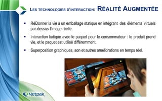  RéDonner la vie à un emballage statique en intégrant des éléments virtuels
par-dessus l’image réelle.
 Interaction ludique avec le paquet pour le consommateur : le produit prend
vie, et le paquet est utilisé différemment.
 Superposition graphiques, son et autres améliorations en temps réel.
LES TECHNOLOGIES D’INTERACTION: RÉALITÉ AUGMENTÉE
 