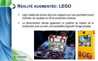  Lego installe des bornes dans ses magasins qui vous permettent avant
d’acheter, de visualiser en 3D la construction achevée.
 La démonstration dévoile également un système de rotation de la
construction avec sa main, et la possibilité d’agrandir l’image projetée.
RÉALITÉ AUGMENTÉE: LEGO
 