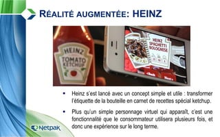  Heinz s’est lancé avec un concept simple et utile : transformer
l’étiquette de la bouteille en carnet de recettes spécial ketchup.
 Plus qu’un simple personnage virtuel qui apparaît, c’est une
fonctionnalité que le consommateur utilisera plusieurs fois, et
donc une expérience sur le long terme.
RÉALITÉ AUGMENTÉE: HEINZ
 