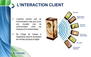 L’INTERACTION CLIENT
URL simple
Promotion,
coupon, etc.
Divertissement,
Médias sociaux
APP mobile
URL simple
Promotion,
coupon, etc.
Divertissement,
Médias sociaux
APP mobile
Communautés,
Fidélisation
Connaissance
client, Sondage
 L’imprimé comme outil de
communication virale pour ouvrir
une nouvelle voie de
communication entre les
marques et le consommateur.
 De l’image de marque à
l’expérience client en connectant
les mondes physique et digital
 