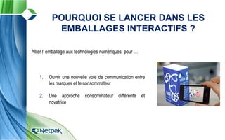 Allier l’ emballage aux technologies numériques pour …
1. Ouvrir une nouvelle voie de communication entre
les marques et le consommateur
2. Une approche consommateur différente et
novatrice
POURQUOI SE LANCER DANS LES
EMBALLAGES INTERACTIFS ?
 