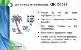 LES TECHNOLOGIES D’INTERACTION: QR CODES
 Inventés en 1994 par Toyota
(logistique/supply chain)
 Sont les technologies les plus utilisés dans
le monde
 Pas toujours intégrées par les
consommateurs.
 Nécessitent une application de lecture
 Contenu vidéo ou multimédia, promotions,
informations, site internet, média sociaux,
déclencher un appel, un email …
 
