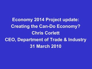 Economy 2014 Project update: Creating the Can-Do Economy? Chris Corlett CEO, Department of Trade & Industry 31 March 2010 