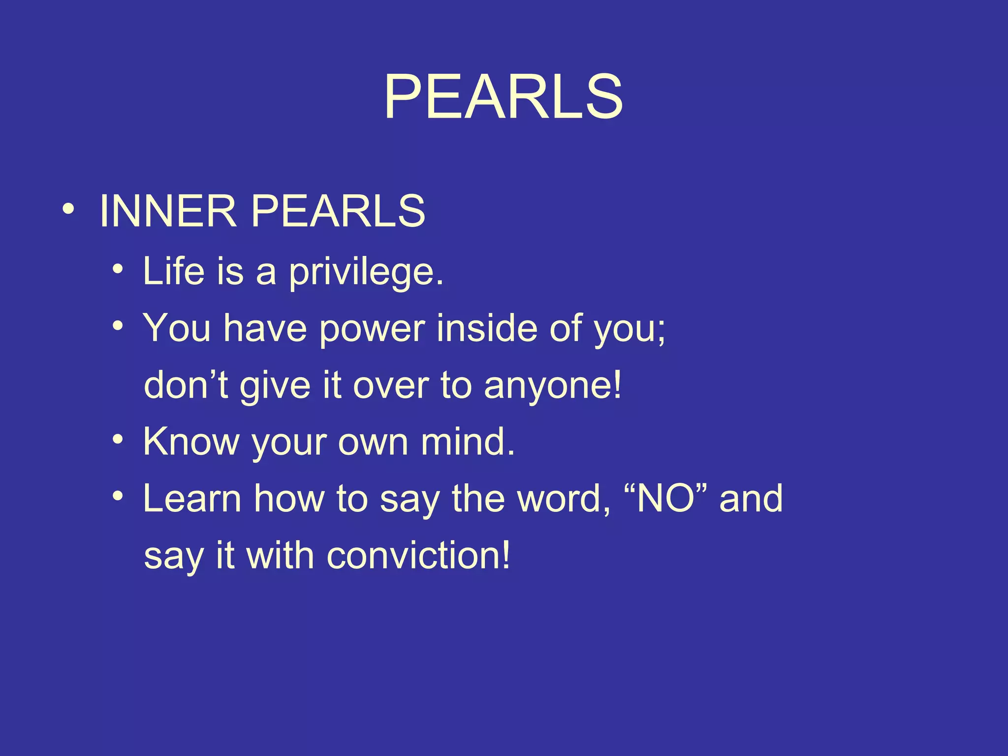 PEARLS
• INNER PEARLS
 • Life is a privilege.
 • You have power inside of you;
   don’t give it over to anyone!
 • Know your own mind.
 • Learn how to say the word, “NO” and
   say it with conviction!
 