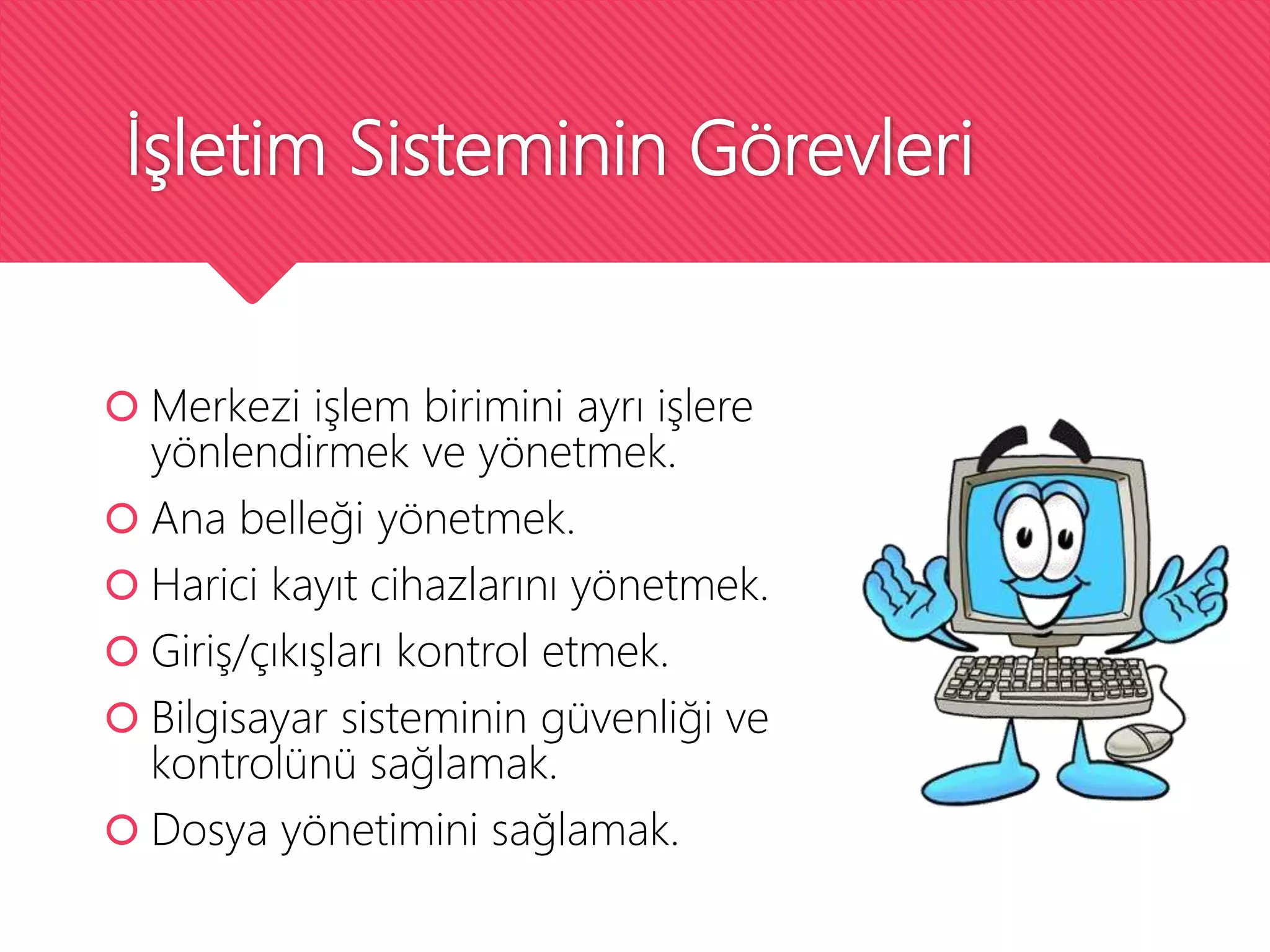 İşletim Sisteminin Görevleri
 Merkezi işlem birimini ayrı işlere
yönlendirmek ve yönetmek.
 Ana belleği yönetmek.
 Harici kayıt cihazlarını yönetmek.
 Giriş/çıkışları kontrol etmek.
 Bilgisayar sisteminin güvenliği ve
kontrolünü sağlamak.
 Dosya yönetimini sağlamak.
 