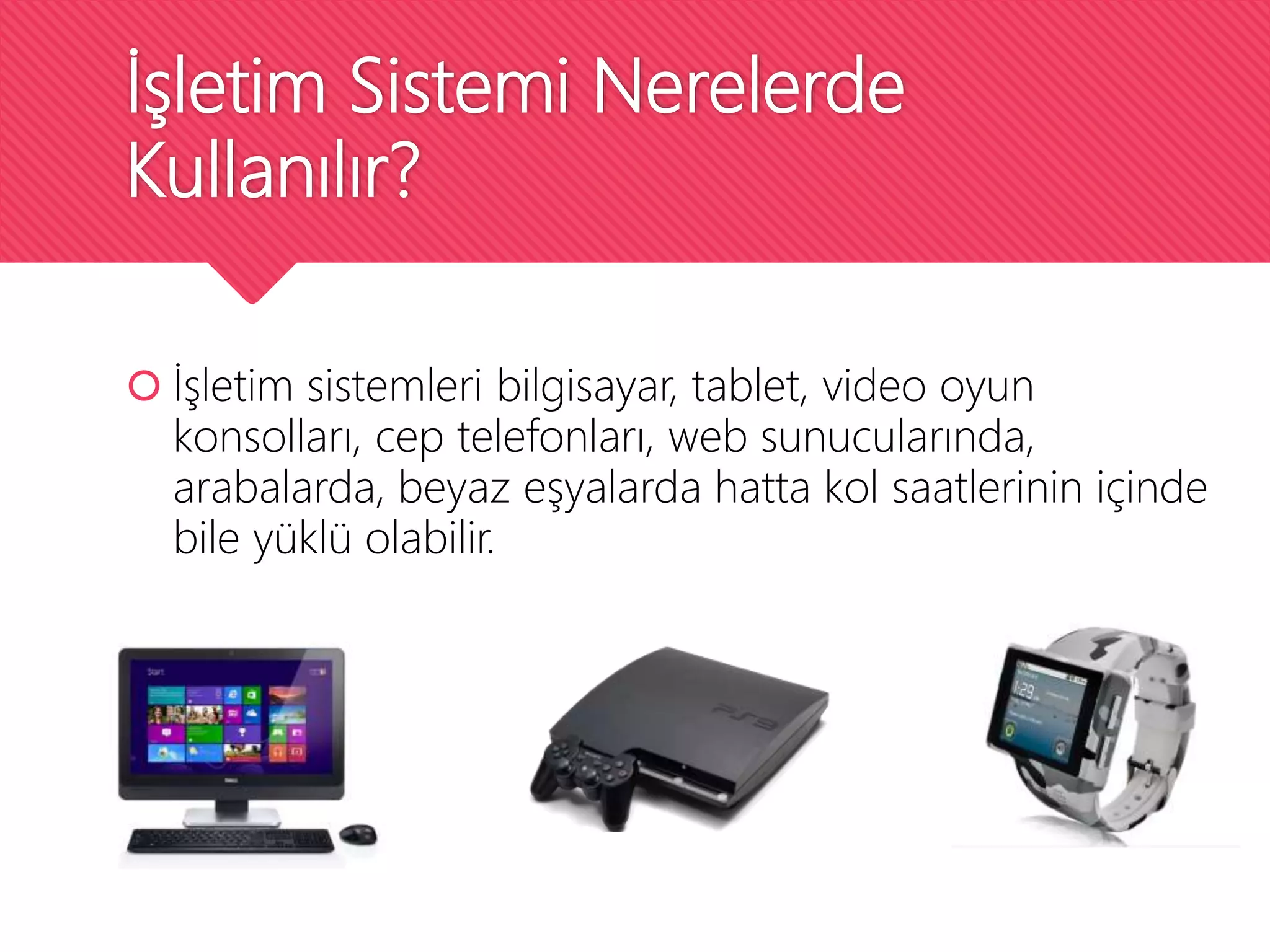 İşletim Sistemi Nerelerde
Kullanılır?
 İşletim sistemleri bilgisayar, tablet, video oyun
konsolları, cep telefonları, web sunucularında,
arabalarda, beyaz eşyalarda hatta kol saatlerinin içinde
bile yüklü olabilir.
 