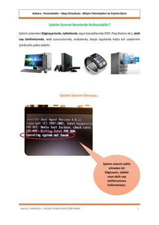 Ankara - Yenimahalle – Abay Ortaokulu - Bilişim Teknolojileri ve Yazılım Dersi
HALİSE Ş. HENKOĞLU – BİLİŞİM TEKNOLOJİLERİ ÖĞRETMENİ 3
İşletim Sistemi Nerelerde Kullanılabilir?
İşletim sistemleri bilgisayarlarda, tabletlerde, oyun konsollarında (PSP, Play Station vb.), akıllı
cep telefonlarında, web sunucularında, arabalarda, beyaz eşyalarda hatta kol saatlerinin
içinde bile yüklü olabilir.
İşletim Sistemi Olmazsa…
İşletim sistemi yüklü
olmadan bir
bilgisayarı, tableti
veya akıllı cep
telefonumuzu
kullanamayız.
 