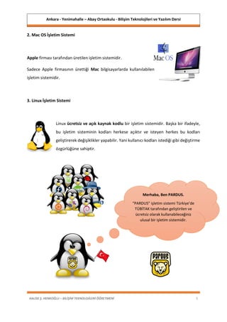 Ankara - Yenimahalle – Abay Ortaokulu - Bilişim Teknolojileri ve Yazılım Dersi
HALİSE Ş. HENKOĞLU – BİLİŞİM TEKNOLOJİLERİ ÖĞRETMENİ 5
2. Mac OS İşletim Sistemi
Apple firması tarafından üretilen işletim sistemidir.
Sadece Apple firmasının ürettiği Mac bilgisayarlarda kullanılabilen
işletim sistemidir.
3. Linux İşletim Sistemi
Linux ücretsiz ve açık kaynak kodlu bir işletim sistemidir. Başka bir ifadeyle,
bu işletim sisteminin kodları herkese açıktır ve isteyen herkes bu kodları
geliştirerek değişiklikler yapabilir. Yani kullanıcı kodları istediği gibi değiştirme
özgürlüğüne sahiptir.
Merhaba, Ben PARDUS.
“PARDUS” işletim sistemi Türkiye’de
TÜBİTAK tarafından geliştirilen ve
ücretsiz olarak kullanabileceğiniz
ulusal bir işletim sistemidir.
 