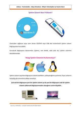 Ankara - Yenimahalle – Abay Ortaokulu - Bilişim Teknolojileri ve Yazılım Dersi
HALİSE Ş. HENKOĞLU – BİLİŞİM TEKNOLOJİLERİ ÖĞRETMENİ 7
İşletim Sistemi Nasıl Yüklenir?
Üreticiden sağlanan veya satın alınan CD/DVD veya USB disk kullanılarak işletim sistemi
bilgisayarlara kurulabilir.
Kurulacak bilgisayarın donanımları (işlemci, ram bellek, sabit disk vb.) işletim sistemini
desteklemelidir.
Hangi İşletim Sistemini Kullanmalıyız?
İşletim sistemi seçerken bilgisayarın teknik özellikleri, yükleyeceğimiz yazılımlar, fiyat, kullanım
kolaylığı gibi etmenlere dikkat etmeliyiz.
Çok eski bir bilgisayara yeni bir işletim sistemi ya da yeni bir bilgisayara eski bir işletim
sistemi yüklersek bilgisayarımızdan alacağımız verim düşebilir.
 