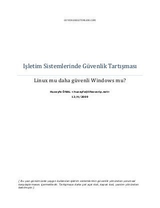 GUVENLIKEGITIMLERI.COM

Işletim Sistemlerinde Güvenlik Tartışması
Linux mu daha güvenli Windows mu?
Huzeyfe ÖNAL <huzeyfe@lifeoverip.net>
12/4/2009

[ Bu yazı günümüzde yaygın kullanılan işletim sistemlerinin güvenlik yönünden yorumsal
karşılaştırmasını içermektedir. Tartışmaya daha çok açık kod, kapalı kod, yazılım yönünden
bakılmıştır.]

 