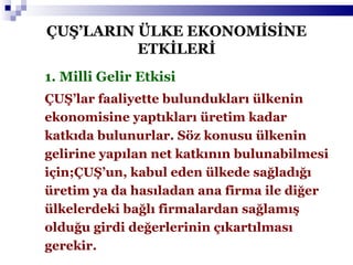 1. Milli Gelir Etkisi ÇUŞ’lar faaliyette bulundukları ülkenin ekonomisine yaptıkları üretim kadar katkıda bulunurlar. Söz konusu ülkenin gelirine yapılan net katkının bulunabilmesi için;ÇUŞ’un, kabul eden ülkede sağladığı üretim ya da hasıladan ana firma ile diğer ülkelerdeki bağlı firmalardan sağlamış olduğu girdi değerlerinin çıkartılması gerekir. ÇUŞ’LARIN ÜLKE EKONOMİSİNE ETKİLERİ 
