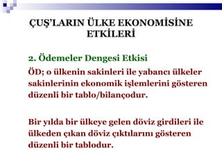 2. Ödemeler Dengesi Etkisi ÖD; o ülkenin sakinleri ile yabancı ülkeler sakinlerinin ekonomik işlemlerini gösteren düzenli bir tablo/bilançodur. Bir yılda bir ülkeye gelen döviz girdileri ile ülkeden çıkan döviz çıktılarını gösteren düzenli bir tablodur. ÇUŞ’LARIN ÜLKE EKONOMİSİNE ETKİLERİ 