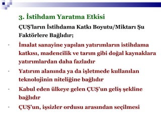 3. İstihdam Yaratma Etkisi ÇUŞ’ların İstihdama Katkı Boyutu/Miktarı Şu Faktörlere Bağlıdır;   İmalat sanayine yapılan yatırımların istihdama katkısı, madencilik ve tarım gibi doğal kaynaklara yatırımlardan daha fazladır Yatırım alanında ya da işletmede kullanılan teknolojinin niteliğine bağlıdır Kabul eden ülkeye gelen ÇUŞ’un geliş şekline bağlıdır ÇUŞ’un, işsizler ordusu arasından seçilmesi 