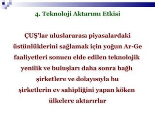 4. Teknoloji Aktarımı Etkisi ÇUŞ’lar uluslararası piyasalardaki üstünlüklerini sağlamak için yoğun Ar-Ge faaliyetleri sonucu elde edilen teknolojik  yenilik ve buluşları daha sonra bağlı  şirketlere ve dolayısıyla bu şirketlerin ev sahipliğini yapan köken  ülkelere aktarırlar 