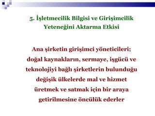 5. İşletmecilik Bilgisi ve Girişimcilik Yeteneğini Aktarma Etkisi Ana şirketin girişimci yöneticileri; doğal kaynakların, sermaye, işgücü ve teknolojiyi bağlı şirketlerin bulunduğu değişik ülkelerde mal ve hizmet üretmek ve satmak için bir araya getirilmesine öncülük ederler 