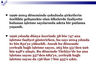 1996-2004 döneminde çokuluslu şirketlerin özellikle gelişmekte olan ülkelerde faaliyette bulunan işletme sayılarında adeta bir patlama yaşandı. 1996 yılında dünya üzerinde 38 bin 747 ana işletme faaliyet gösterirken, bu sayı 2004 yılında 61 bin 852'ye yükseldi. Ancak bu dönemde yerleşik bağlı işletme sayısı, 265 bin 551'den 926 bin 948'e ulaştı. Bu dönemde Türkiye'de ise ana işletme sayısı 357'den 682'ye, yerleşik bağlı işletme sayısı da 136'dan 7 bin 435'e çıktı.  
