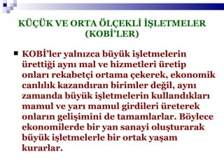 KÜÇÜK VE ORTA ÖLÇEKLİ İŞLETMELER (KOBİ’LER) KOBİ’ler yalnızca büyük işletmelerin ürettiği aynı mal ve hizmetleri üretip onları rekabetçi ortama çekerek, ekonomik canlılık kazandıran birimler değil, aynı zamanda büyük işletmelerin kullandıkları mamul ve yarı mamul girdileri üreterek onların gelişimini de tamamlarlar. Böylece ekonomilerde bir yan sanayi oluşturarak büyük işletmelerle bir ortak yaşam kurarlar. 