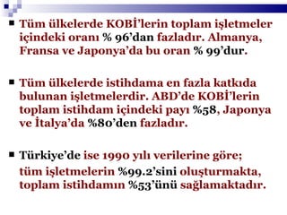 Tüm ülkelerde KOBİ’lerin toplam işletmeler içindeki oranı  % 96’dan  fazladır. Almanya, Fransa ve Japonya’da bu oran  % 99’dur .   Tüm ülkelerde istihdama en fazla katkıda bulunan işletmelerdir. ABD’de KOBİ’lerin toplam istihdam içindeki payı  %58 , Japonya ve İtalya’da  %80’den  fazladır. Türkiye’de  ise 1990 yılı verilerine göre; tüm işletmelerin  %99.2’sini  oluşturmakta, toplam istihdamın  %53’ünü  sağlamaktadır.  