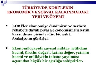 TÜRKİYE’DE KOBİ’LERİN  EKONOMİK VE SOSYAL KALKINMADAKİ YERİ VE ÖNEMİ KOBİ’ler ekonomiye dinamizm ve serbest rekabete dayalı piyasa ekonomisine işlerlik kazandıran birimlerdir. Fidanlık fonksiyonu görürler. Ekonomik yapıda sayısal miktar, istihdam hacmi, üretim değeri, katma değer, yatırım hacmi ve mülkiyetin tabana yayılması açısından büyük bir ağırlığa sahiptirler. 