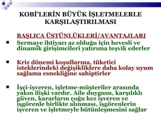 KOBİ’LERİN BÜYÜK İŞLETMELERLE KARŞILAŞTIRILMASI BAŞLICA ÜSTÜNLÜKLERİ/AVANTAJLARI Sermaye ihtiyacı az olduğu için hevesli ve dinamik girişimcileri yatırıma teşvik ederler Kriz dönemi koşullarına, tüketici isteklerindeki değişikliklere daha kolay uyum sağlama esnekliğine sahiptirler İşçi-işveren, işletme-müşteriler arasında yakın ilişki vardır. Aile duygusu, karşılıklı güven, kararların çoğu kez işveren ve işgörenle birlikte alınması, işgörenlerin işveren ve işletmeyle bütünleşmesini sağlar 