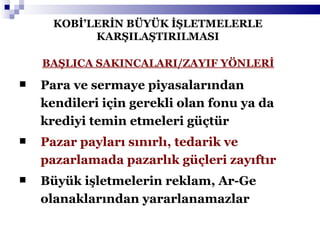 KOBİ’LERİN BÜYÜK İŞLETMELERLE KARŞILAŞTIRILMASI Para ve sermaye piyasalarından kendileri için gerekli olan fonu ya da krediyi temin etmeleri güçtür Pazar payları sınırlı, tedarik ve pazarlamada pazarlık güçleri zayıftır Büyük işletmelerin reklam, Ar-Ge olanaklarından yararlanamazlar BAŞLICA SAKINCALARI/ZAYIF YÖNLERİ 
